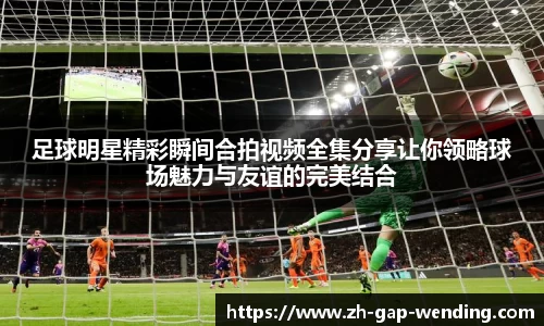 足球明星精彩瞬间合拍视频全集分享让你领略球场魅力与友谊的完美结合